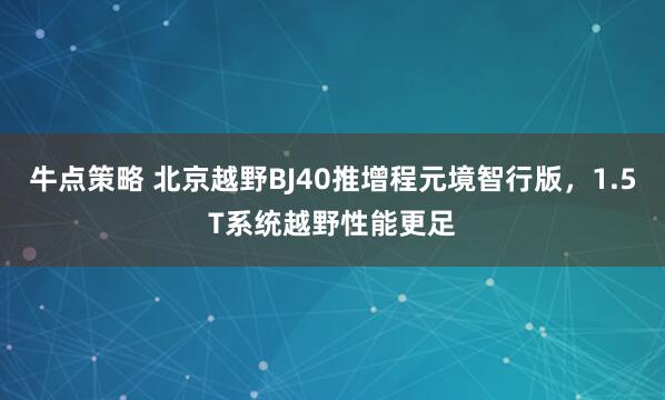 牛点策略 北京越野BJ40推增程元境智行版，1.5T系统越野性能更足