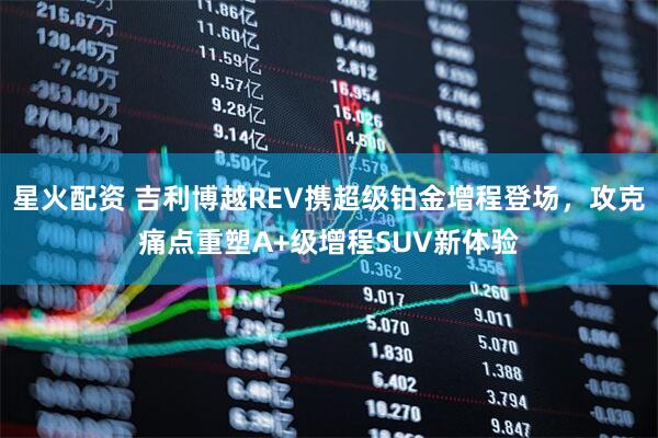 星火配资 吉利博越REV携超级铂金增程登场，攻克痛点重塑A+级增程SUV新体验