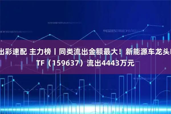 出彩速配 主力榜丨同类流出金额最大！新能源车龙头ETF（159637）流出4443万元