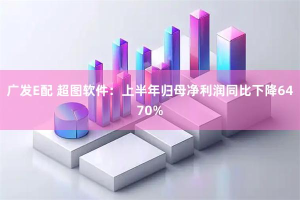 广发E配 超图软件：上半年归母净利润同比下降6470%