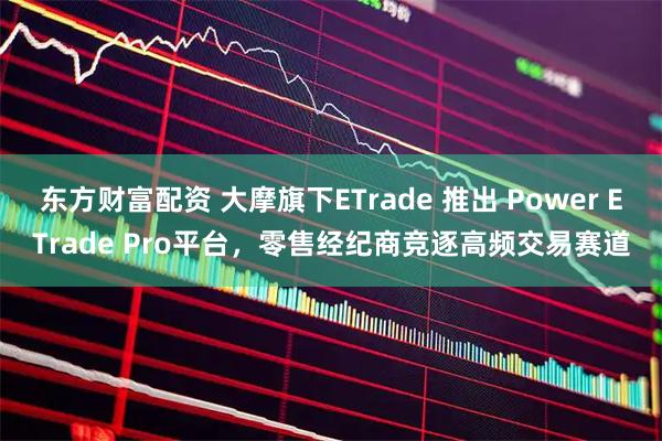 东方财富配资 大摩旗下ETrade 推出 Power ETrade Pro平台，零售经纪商竞逐高频交易赛道
