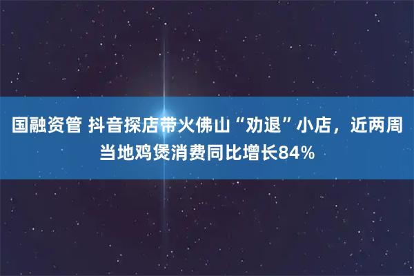 国融资管 抖音探店带火佛山“劝退”小店，近两周当地鸡煲消费同比增长84%